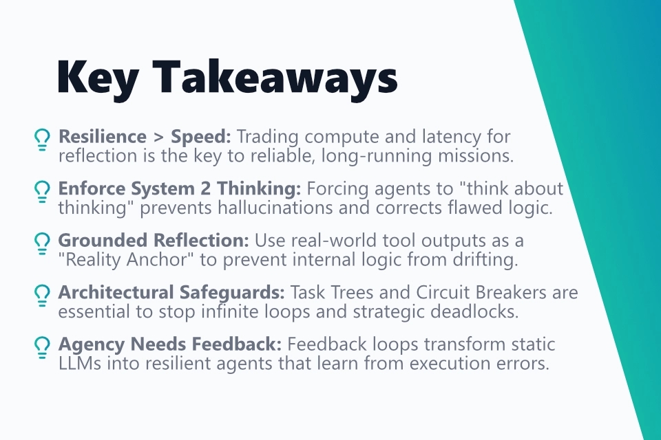 The key takeaways from my blog post in a structured bullet point list: 1. Resilience bigger Speed: Trading compute and latency for reflection is the key to reliable, long-running missions. 2. Enforce System 2 Thinking: Forcing agents to "think about thinking" prevents hallucinations and corrects flawed logic. 3. Grounded Reflection: Use real-world tool outputs as a "Reality Anchor" to prevent internal logic from drifting. 4. Architectural Safeguards: Task Trees and Circuit Breakers are essential to stop infinite loops and strategic deadlocks. 5. Agency Needs Feedback: Feedback loops transform static LLMs into resilient agents that learn from execution errors.