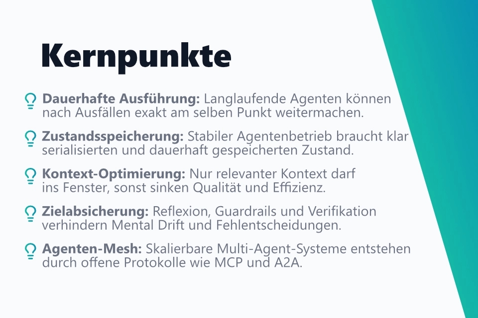 Die wichtigsten Erkenntnisse aus meinem Blogbeitrag in einer strukturierten Aufzählung: 1. Dauerhafte Ausführung: Langlaufende Agenten können nach Ausfällen exakt am selben Punkt weitermachen. 2. Zustandsspeicherung: Stabiler Agentenbetrieb braucht klar serialisierten und dauerhaft gespeicherten Zustand. 3. Kontext-Optimierung: Nur relevanter Kontext darf ins Fenster, sonst sinken Qualität und Effizienz. 4. Zielabsicherung: Reflexion, Schutzmechanismen und Verifikation verhindern Mental Drift und Fehlentscheidungen. 5. Agenten-Mesh: Skalierbare Multi-Agent-Systeme entstehen durch offene Protokolle wie MCP und A2A.